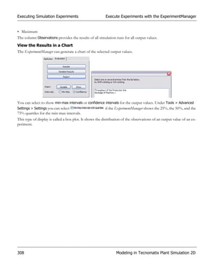 Executing Simulation Experiments                         Execute Experiments with the ExperimentManager


• Maximum
The column Observations provides the results of all simulation runs for all output values.
View the Results in a Chart
The ExperimentManager can generate a chart of the selected output values.




You can select to show min-max intervals or confidence intervals for the output values. Under Tools > Advanced
Settings > Settings you can select                    if the ExperimentManager shows the 25%, the 50%, and the
75% quartiles for the min-max intervals.
This type of display is called a box plot. It shows the distribution of the observations of an output value of an ex-
periment.




308                                                             Modeling in Tecnomatix Plant Simulation 2D
 