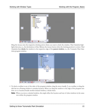 Working with Window Types                                                      Working with the Program, Basics




  Drag the mouse onto the respective docking arrow where you want to dock the window. Plant Simulation high-
  lights that area, i.e., the destination, in blue. Release the mouse button when the docking position is correct. Plant
  Simulation then docks the window to the respective edge of the parent window, i.e., the Tecnomatix Plant Simu-
  lation program window.




• To dock a toolbar to any of the sides of the program window, drag the move handle on a toolbar, or drag the
  title bar on a floating window to another location. When you drag the window to the edge of the program win-
  dow or to a location beside another docked window, it docks there.
  Note: When you move a docked window, this might affect the location and size of other windows in the same
         row within the program window.




Getting to Know Tecnomatix Plant Simulation                                                                         13
 