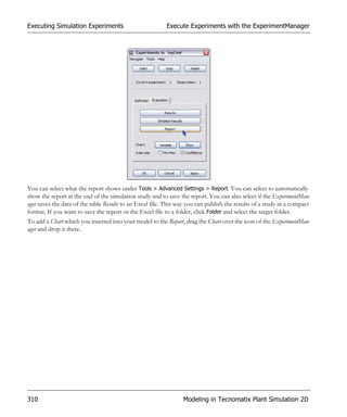 Executing Simulation Experiments                          Execute Experiments with the ExperimentManager




You can select what the report shows under Tools > Advanced Settings > Report. You can select to automatically
show the report at the end of the simulation study and to save the report. You can also select if the ExperimentMan-
ager saves the data of the table Results to an Excel file. This way you can publish the results of a study in a compact
format. If you want to save the report or the Excel file to a folder, click Folder and select the target folder.
To add a Chart which you inserted into your model to the Report, drag the Chart over the icon of the ExperimentMan-
ager and drop it there.




310                                                              Modeling in Tecnomatix Plant Simulation 2D
 