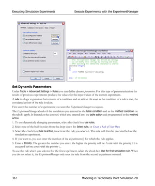 Executing Simulation Experiments                          Execute Experiments with the ExperimentManager




Set Dynamic Parameters
Under Tools > Advanced Settings > Rules you can define dynamic parameters. For this type of parameterization the
results of previous experiments produce the values for the input values of the current experiment.
A rule is a logic expression that consists of a condition and an action. As soon as the condition of a rule is met, the
associated action of the rule is taken.
First enter the number of experiments you want the ExperimentManager to execute.
The ExperimentManager checks if the conditions you entered as the table condition and as the method condition on
the tab do apply. It then takes the action(s) which you entered into the table action and programmed in the method
action.
1. To use dynamically changing parameters, select the check box use rules.
2. Select one of the built-in rules from the drop-down list Select rule, or Create a Rule of Your Own.
3. Select the check box Rule is active, to activate the rule you selected. This rule will then be executed before the
   simulation experiment.
4. If you want to, you can enter the number of the experiment(s) for which the rule applies.
5. Enter a Priority. The greater the number you enter, the higher the priority will be: A rule with the priority 10 is
   executed before a rule with the priority 1.
To use the rule which you selected for the first experiment, select the check box Use for first simulation run. When
you do not select it, the ExperimentManager only uses the rule from the second experiment onward.




312                                                              Modeling in Tecnomatix Plant Simulation 2D
 