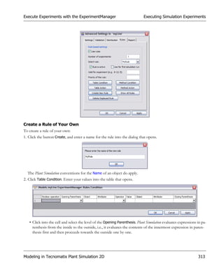 Execute Experiments with the ExperimentManager                               Executing Simulation Experiments




Create a Rule of Your Own
To create a rule of your own:
1. Click the button Create, and enter a name for the rule into the dialog that opens.




  The Plant Simulation conventions for the Name of an object do apply.
2. Click Table Condition. Enter your values into the table that opens.




   • Click into the cell and select the level of the Opening Parenthesis. Plant Simulation evaluates expressions in pa-
     renthesis from the inside to the outside, i.e., it evaluates the contents of the innermost expression in paren-
     thesis first and then proceeds towards the outside one by one.




Modeling in Tecnomatix Plant Simulation 2D                                                                       313
 