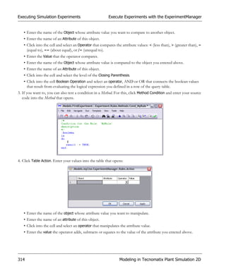 Executing Simulation Experiments                          Execute Experiments with the ExperimentManager


   • Enter the name of the Object whose attribute value you want to compare to another object.
   • Enter the name of an Attribute of this object.
   • Click into the cell and select an Operator that compares the attribute values: < (less than), > (greater than), =
     (equal to), == (about equal), or /= (unequal to).
   • Enter the Value that the operator compares.
   • Enter the name of the Object whose attribute value is compared to the object you entered above.
   • Enter the name of an Attribute of this object.
   • Click into the cell and select the level of the Closing Parenthesis.
   • Click into the cell Boolean Operation and select an operator, AND or OR that connects the boolean values
     that result from evaluating the logical expression you defined in a row of the query table.
3. If you want to, you can also test a condition in a Method. For this, click Method Condition and enter your source
   code into the Method that opens.




4. Click Table Action. Enter your values into the table that opens:




   • Enter the name of the object whose attribute value you want to manipulate.
   • Enter the name of an attribute of this object.
   • Click into the cell and select an operator that manipulates the attribute value.
   • Enter the value the operator adds, subtracts or equates to the value of the attribute you entered above.




314                                                              Modeling in Tecnomatix Plant Simulation 2D
 