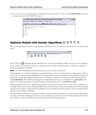 Optimize Models with Genetic Algorithms                                       Executing Simulation Experiments


5. If you want to, you can also program a Method that executes an action. To do so, click Method Action and enter
   your source code into the Method that opens.




Optimize Models with Genetic Algorithms
When your optimization task has a large number of different solution variants, we recommend to use Genetic Algo-
rithms.




The GAWizard         integrates genetic algorithms into an existing simulation model. You can use it for optimiza-
tions in which the evaluation is based on a simulation run as well as for optimizations in which the evaluation is
based on calculations in Methods.
Note: Your Plant Simulation license determines how you can use the GAWizard.
Genetic algorithms are stochastic optimization procedures that in most cases only produce an approximate solution.
For the most common practical applications these approximate solutions do suffice. Genetic algorithms manage sev-
eral solution proposals during the optimization. According to evolution in biology these solution proposals are
called individuals. The individuals managed in a single optimization step are combined into a generation. The
quality of a solution proposal is evaluated through a numerical value, the so-called fitness value.
Solutions generated by Genetic Algorithms are passed to the simulation model, which in turn will be configured ac-
cordingly. When you do not use the Batch-Mean method, Plant Simulation starts the simulation run with the settings
typical for this solution. At the end of the simulation run the simulation model is going to pass the resulting fitness
value back to the object GAWizard.
The Batch-Mean method starts a single simulation run for the entire optimization run. After a warm-up period, it
uses time sectors for evaluating the solution. At the beginning of a time sector the method configures the model
for a solution. At the end of the time sector the fitness value will be determined.




Modeling in Tecnomatix Plant Simulation 2D                                                                        315
 