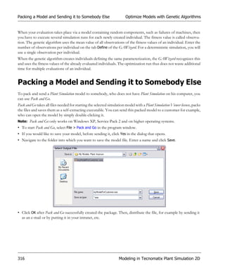 Packing a Model and Sending it to Somebody Else                         Optimize Models with Genetic Algorithms


When your evaluation takes place via a model containing random components, such as failures of machines, then
you have to execute several simulation runs for each newly created individual. The fitness value is called observa-
tion. The genetic algorithm uses the mean value of all observations of the fitness values of an individual. Enter the
number of observations per individual on the tab Define of the GAWizard. For a deterministic simulation, you will
use a single observation per individual.
When the genetic algorithm creates individuals defining the same parameterization, the GAWizard recognizes this
and uses the fitness values of the already evaluated individuals. The optimization run thus does not waste additional
time for multiple evaluations of an individual.


Packing a Model and Sending it to Somebody Else
To pack and send a Plant Simulation model to somebody, who does not have Plant Simulation on his computer, you
can use Pack and Go.
Pack and Go takes all files needed for starting the selected simulation model with a Plant Simulation Viewer license, packs
the files and saves them as a self-extracting executable. You can send this packed model to a customer for example,
who can open the model by simply double-clicking it.
Note: Pack and Go only works on Windows XP, Service Pack 2 and on higher operating systems.
• To start Pack and Go, select File > Pack and Go in the program window.
• If you would like to save your model, before sending it, click Yes in the dialog that opens.
• Navigate to the folder into which you want to save the model file. Enter a name and click Save.




• Click OK after Pack and Go successfully created the package. Then, distribute the file, for example by sending it
  as an e-mail or by putting it in your intranet, etc.




316                                                                 Modeling in Tecnomatix Plant Simulation 2D
 