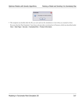 Optimize Models with Genetic Algorithms                     Packing a Model and Sending it to Somebody Else




• The recipient can double-click the file you sent and run the simulation to view what you wanted to show.
  Be aware that the Plant Simulation Viewer license only provides a restricted set of features, which are described under
  View > Start Page > See also > Examples/Infos > Product Information.




Modeling in Tecnomatix Plant Simulation 2D                                                                          317
 