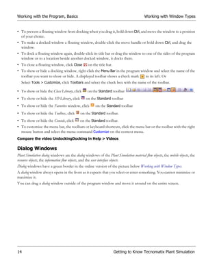 Working with the Program, Basics                                                         Working with Window Types


• To prevent a floating window from docking when you drag it, hold down Ctrl, and move the window to a position
  of your choice.
• To make a docked window a floating window, double-click the move handle or hold down Ctrl, and drag the
  window.
• To dock a floating window again, double-click its title bar or drag the window to one of the sides of the program
  window or to a location beside another docked window, it docks there.
• To close a floating window, click Close        on the title bar.
• To show or hide a docking window, right-click the Menu Bar in the program window and select the name of the
  toolbar you want to show or hide. A displayed toolbar shows a check mark     to its left. Or
  Select Tools > Customize, click Toolbars and select the check box with the name of the toolbar.

• To show or hide the Class Library, click       on the Standard toolbar                                                    .
• To show or hide the 3D Library, click         on the Standard toolbar
• To show or hide the Favorites window, click          on the Standard toolbar
• To show or hide the Toolbox, click        on the Standard toolbar.
• To show or hide the Console, click        on the Standard toolbar.
• To customize the menu bar, the toolbars or keyboard shortcuts, click the menu bar or the toolbar with the right
  mouse button and select the menu command Customize on the context menu.
Compare the video UndockingDocking in Help > Videos

Dialog Windows
Plant Simulation dialog windows are the dialog windows of the Plant Simulation material flow objects, the mobile objects, the
resource objects, the information flow objects, and the user interface objects.
Dialog windows have a green border in the online version of the picture below Working with Window Types.
A dialog window always opens in the front as it expects that you select or enter something. You cannot minimize or
maximize it.
You can drag a dialog window outside of the program window and move it around on the entire screen.




14                                                                   Getting to Know Tecnomatix Plant Simulation
 