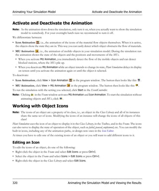 Animating Your Simulation Model                                            Activate and Deactivate the Animation


Activate and Deactivate the Animation
Note: As the animation slows down the simulation, only turn it on, when you actually want to show the simulation
       model to somebody. For your overnight batch runs we recommend to turn it off.
We differentiate between:
• Icon Animation , i.e., the animation of the icons of the material flow objects themselves. When it is active,
  the objects show the state they are in. This way you can easily detect which object obstructs the flow of materials.
• MU Animation , i.e., the animation of mobile objects in your simulation model. During the simulation run
  the animation shows the state of the objects and the positions and movements of the MUs.
  • When you activate MU Animation, you immediately detect the flow of the mobile objects and can detect
    blocked stations, where the MUs pile up.
  • When you deactivate MU Animation while an object intends to change its state, Plant Simulation delays its display
    on screen until you activate the animation again or until the object is selected.
To deactivate:
• Icon Animation, click View > Icon Animation            in the program window. The button then looks like this            .
• MU Animation, click View > MU Animation              in the program window. The button then looks like this          .
To run the simulation with the setting you selected, click Start in the EventController.
Note: Clicking    in the Frame window activates MU Animation and Icon Animation. To start the simulation without
       animating objects and MUs, click .

Working with Object Icons
Note: The icons of an object are a property of its class, i.e., an object in the Class Library and all of its instances
       share the same set of icons. Modifying the icons of an instance will change the icons of all objects of this
       class!
Plant Simulation uses the icon of an object to display it in the Class Library, in the Toolbox, and in the Frame. The icons
can also serve to display the state of operation of the object, such as failed, paused, unplanned, etc. You can modify the
built-in icons, including any of the animation paths, or design new ones in the Icon Editor.
At times you have to edit one of the existing icons of an object or you will want to add different icons to it.

Editing an Icon
To edit the icons of an object, do one of the following:
• Right-click the object in the Frame and select Edit Icons or press Ctrl+I.
• Select the object in the Frame and select Icons > Edit Icons or press Ctrl+I.
• Right-click the object in the Class Library and select Edit Icons.




320                                                 Animating the Simulation Model and Viewing the Results
 