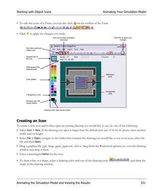 Working with Object Icons                                                                          Animating Your Simulation Model


• To edit the icons of a Frame, you can also click                           on the toolbar of the Frame
                                                                                           .
• Click        to apply the changes you made.
                                             Click this to enter animation                                        Click this to apply your
                                                       structures                                                         changes



          Click this to edit and
          create icons


          Original size of
          the icon



          RGB values of the
          selected pixel

                                                                                                      Reference
                                                                                                        point
          Color palette




                                                                                                     Transparent
                                                                                                        area
          Transparency color


          Drawing color left
          mouse button


                                   Drawing color right mouse button




Creating an Icon
To create a new icon and to then open an existing drawing you would like to use, do one of the following:
• Select Icon > New. If the drawing you open is larger than the default icon size of 41 by 41 pixels, enter another
  width and/or height.
• Select File > Open, navigate to the folder that contains the drawing you would like to use as an icon, select the
  file and click Open.
• Drag a graphics file (.gif, .bmp, .ppm, .ppm raw, .dxf or .dwg) from the Windows Explorer, etc. over the drawing
  window and drop it there.
• Enter a meaningful Name for the icon.

• To draw a line or a shape, select a drawing color and one of the drawing tools                                                      , and draw the
  shape in the drawing window.




Animating the Simulation Model and Viewing the Results                                                                                         321
 