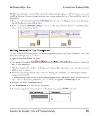 Working with Object Icons                                                        Animating Your Simulation Model


In addition to defining the rotation of the material flow object, you can define, if an MU that transfers onto a ma-
terial flow object uses the same orientation, i.e., the same rotation angle, as the icon of the material flow object it is
animated on.
• When you use the default setting, Same as the Object, the front end of the MU points in the same direction as
  the right border of the material flow object.
• When you deactivate Same as the Object, the front end of the MU points in the direction it had, when it trans-
  ferred onto the material flow object.




Making Areas of an Icon Transparent
To make a contiguous area of a graphics file, which you opened, transparent, so that the background color of the
Frame shines through, proceed as follows:
• Open the Icon Editor (Icons > Edit Icons).

• Click or on the toolbar                                                                    to navigate to the icon you
  want to make transparent.
• Click the color picker  and click in the background of the icon. This makes that color the active drawing color,
  which we want to replace.
• Select the transparency color that replaces the active drawing color with in the Color Palette proper, not in the
  transparency color field!
  If the transparency color is not part of the color palette proper, double-click any field in the Color Palette that con-
  tains a color you do not need, and enter 0, 128, 128 into the dialog Colors > Custom and click OK.
• Make sure that Icon > Transparent is active.
• Click Apply Changes       to make the area transparent.
• To use the changed icon as the current icon of the object, make sure that               is selected.
                              Not transparent                 Transparent




Animating the Simulation Model and Viewing the Results                                                              323
 