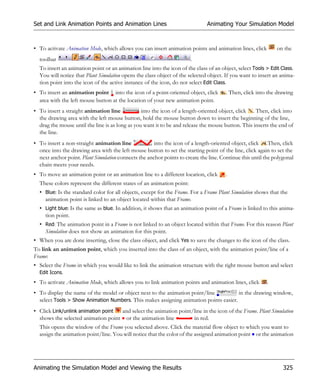 Set and Link Animation Points and Animation Lines                             Animating Your Simulation Model



• To activate Animation Mode, which allows you can insert animation points and animation lines, click         on the
  toolbar                                                              .
  To insert an animation point or an animation line into the icon of the class of an object, select Tools > Edit Class.
  You will notice that Plant Simulation opens the class object of the selected object. If you want to insert an anima-
  tion point into the icon of the active instance of the icon, do not select Edit Class.
• To insert an animation point into the icon of a point-oriented object, click         . Then, click into the drawing
  area with the left mouse button at the location of your new animation point.
• To insert a straight animation line            into the icon of a length-oriented object, click . Then, click into
  the drawing area with the left mouse button, hold the mouse button down to insert the beginning of the line,
  drag the mouse until the line is as long as you want it to be and release the mouse button. This inserts the end of
  the line.
• To insert a non-straight animation line             into the icon of a length-oriented object, click .Then, click
  once into the drawing area with the left mouse button to set the starting point of the line, click again to set the
  next anchor point. Plant Simulation connects the anchor points to create the line. Continue this until the polygonal
  chain meets your needs.
• To move an animation point or an animation line to a different location, click       .
  These colors represent the different states of an animation point:
  • Blue: Is the standard color for all objects, except for the Frame. For a Frame Plant Simulation shows that the
    animation point is linked to an object located within that Frame.
  • Light blue: Is the same as blue. In addition, it shows that an animation point of a Frame is linked to this anima-
    tion point.
  • Red: The animation point in a Frame is not linked to an object located within that Frame. For this reason Plant
    Simulation does not show an animation for this point.
• When you are done inserting, close the class object, and click Yes to save the changes to the icon of the class.
To link an animation point, which you inserted into the class of an object, with the animation point/line of a
Frame:
• Select the Frame in which you would like to link the animation structure with the right mouse button and select
  Edit Icons.
• To activate Animation Mode, which allows you to link animation points and animation lines, click        .
• To display the name of the model or object next to the animation point/line          in the drawing window,
  select Tools > Show Animation Numbers. This makes assigning animation points easier.
• Click Link/unlink animation point and select the animation point/line in the icon of the Frame. Plant Simulation
  shows the selected animation point or the animation line         in red.
  This opens the window of the Frame you selected above. Click the material flow object to which you want to
  assign the animation point/line. You will notice that the color of the assigned animation point or the animation




Animating the Simulation Model and Viewing the Results                                                           325
 