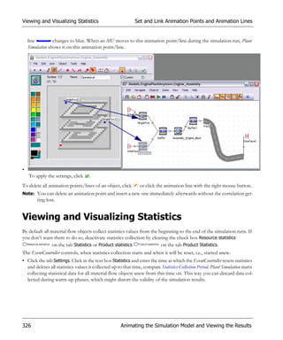Viewing and Visualizing Statistics                           Set and Link Animation Points and Animation Lines


    line         changes to blue. When an MU moves to this animation point/line during the simulation run, Plant
    Simulation shows it on this animation point/line.




•
    To apply the settings, click     .
To delete all animation points/lines of an object, click        or click the animation line with the right mouse button.
Note: You can delete an animation point and insert a new one immediately afterwards without the correlation get-
        ting lost.


Viewing and Visualizing Statistics
By default all material flow objects collect statistics values from the beginning to the end of the simulation runs. If
you don’t want them to do so, deactivate statistics collection by clearing the check box Resource statistics
                on the tab Statistics or Product statistics              on the tab Product Statistics.
The EventController controls, when statistics collection starts and when it will be reset, i.e., started anew.
• Click the tab Settings. Click in the text box Statistics and enter the time at which the EventController resets statistics
  and deletes all statistics values it collected up to that time, compare Statistics Collection Period. Plant Simulation starts
  collecting statistical data for all material flow objects anew from this time on. This way you can discard data col-
  lected during warm-up phases, which might distort the validity of the simulation results.




326                                                   Animating the Simulation Model and Viewing the Results
 