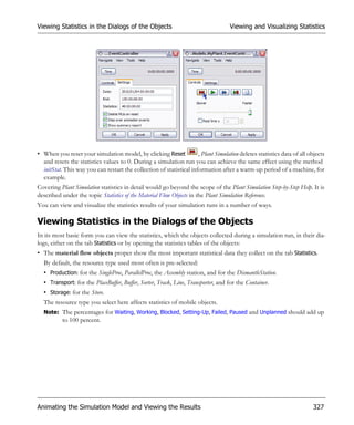 Viewing Statistics in the Dialogs of the Objects                                     Viewing and Visualizing Statistics




• When you reset your simulation model, by clicking Reset             , Plant Simulation deletes statistics data of all objects
  and resets the statistics values to 0. During a simulation run you can achieve the same effect using the method
  initStat. This way you can restart the collection of statistical information after a warm-up period of a machine, for
  example.
Covering Plant Simulation statistics in detail would go beyond the scope of the Plant Simulation Step-by-Step Help. It is
described under the topic Statistics of the Material Flow Objects in the Plant Simulation Reference.
You can view and visualize the statistics results of your simulation runs in a number of ways.

Viewing Statistics in the Dialogs of the Objects
In its most basic form you can view the statistics, which the objects collected during a simulation run, in their dia-
logs, either on the tab Statistics or by opening the statistics tables of the objects:
• The material flow objects proper show the most important statistical data they collect on the tab Statistics.
  By default, the resource type used most often is pre-selected:
  • Production: for the SingleProc, ParallelProc, the Assembly station, and for the DismantleStation.
  • Transport: for the PlaceBuffer, Buffer, Sorter, Track, Line, Transporter, and for the Container.
  • Storage: for the Store.
  The resource type you select here affects statistics of mobile objects.
  Note: The percentages for Waiting, Working, Blocked, Setting-Up, Failed, Paused and Unplanned should add up
           to 100 percent.




Animating the Simulation Model and Viewing the Results                                                                   327
 