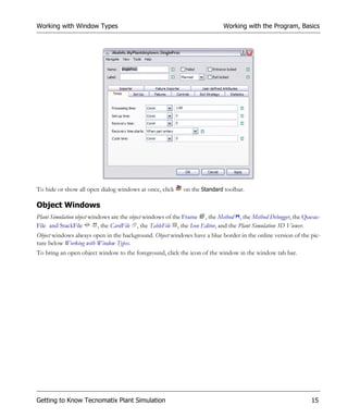 Working with Window Types                                                  Working with the Program, Basics




To hide or show all open dialog windows at once, click     on the Standard toolbar.

Object Windows
Plant Simulation object windows are the object windows of the Frame , the Method , the Method Debugger, the Queue-
File and StackFile         , the CardFile , the TableFile , the Icon Editor, and the Plant Simulation 3D Viewer.
Object windows always open in the background. Object windows have a blue border in the online version of the pic-
ture below Working with Window Types.
To bring an open object window to the foreground, click the icon of the window in the window tab bar.




Getting to Know Tecnomatix Plant Simulation                                                                   15
 