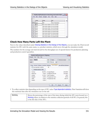 Viewing Statistics in the Dialogs of the Objects                                Viewing and Visualizing Statistics




Check How Many Parts Left the Plant
Next to the values described under Viewing Statistics in the Dialogs of the Objects, you can make the Drain record
statistics for MUs with the same name, i.e., product statistics, which move through the simulation model.
The numbers for the average exit interval and for the throughput are of special interest for production planning
and production control specialists.




• To collect statistics data depending on the type of MU, select Type dependent statistics. Plant Simulation will show
  this statistical data after the simulation run on the tab:

  Working                 Shows the percentage of the sum of the times during which the MUs were located on a
                          Working object, in relation to the statistics collection periods of all MUs. In general, this
                          is the life time of the MUs.




Animating the Simulation Model and Viewing the Results                                                              331
 