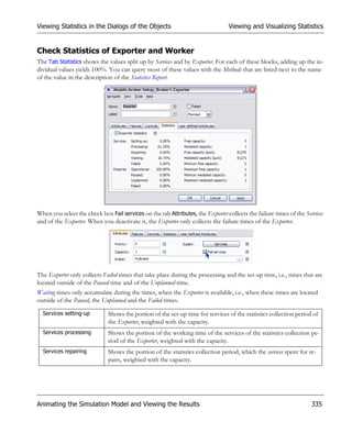 Viewing Statistics in the Dialogs of the Objects                                 Viewing and Visualizing Statistics


Check Statistics of Exporter and Worker
The Tab Statistics shows the values split up by Services and by Exporter. For each of these blocks, adding up the in-
dividual values yields 100%. You can query most of these values with the Methods that are listed next to the name
of the value in the description of the Statistics Report.




When you select the check box Fail services on the tab Attributes, the Exporter collects the failure times of the Services
and of the Exporter. When you deactivate it, the Exporter only collects the failure times of the Exporter.




The Exporter only collects Failed times that take place during the processing and the set-up time, i.e., times that are
located outside of the Paused time and of the Unplanned time.
Waiting times only accumulate during the times, when the Exporter is available, i.e., when these times are located
outside of the Paused, the Unplanned and the Failed times.

  Services setting-up         Shows the portion of the set-up time for services of the statistics collection period of
                              the Exporter, weighted with the capacity.
  Services processing         Shows the portion of the working time of the services of the statistics collection pe-
                              riod of the Exporter, weighted with the capacity.
  Services repairing          Shows the portion of the statistics collection period, which the services spent for re-
                              pairs, weighted with the capacity.




Animating the Simulation Model and Viewing the Results                                                               335
 