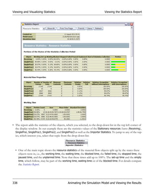 Viewing and Visualizing Statistics                                                  Viewing the Statistics Report




• The report adds the statistics of the objects, which you selected, to the drop-down list in the top left corner of
  the display window. In our example these are the statistics values of the Stationary resources Source (Receiving),
  SingleProc, SingleProc1, SingleProc2, and SingleProc3 as well as the Importer Statistics. To jump to any of the top-
  ics, which interest you, select that topic from the drop-down list:



  • One of the main topic shows the resource statistics of the material flow objects split up by the states these
    objects were in, i.e., the working time, the waiting time, the blocked time, the failed time, the stopped time, the
    paused time, and the unplanned time. Note that these times add up to 100%. The set-up time and the empty
    time, which follow, may be part of the working time, waiting time or of the blocked time. For details compare
    the Statistics Report.




338                                               Animating the Simulation Model and Viewing the Results
 