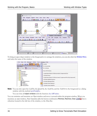 Working with the Program, Basics                                                  Working with Window Types




To bring an open object window to the foreground or to arrange the windows, you can also click the Window Menu
and select the name of the window.




Note: You can also open the CardFile, the QueueFile, the StackFile, and the TableFile in the foreground as a dialog
       window with the method openDialogBox.
       You can close all object windows with the function closeAllWindows.
You can minimize and maximize an Object window and move it around within the program window. When you
maximize an object window, Plant Simulation adds the button combination Minimize, Maximize, Close that is
otherwise located in the title bar of the window, to the Menu Bar.




16                                                            Getting to Know Tecnomatix Plant Simulation
 