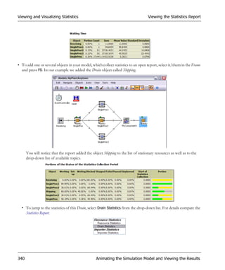 Viewing and Visualizing Statistics                                                   Viewing the Statistics Report




• To add one or several objects in your model, which collect statistics to an open report, select it/them in the Frame
  and press F6. In our example we added the Drain object called Shipping.




      You will notice that the report added the object Shipping to the list of stationary resources as well as to the
      drop-down list of available topics.




  • To jump to the statistics of this Drain, select Drain Statistics from the drop-down list. For details compare the
    Statistics Report.




340                                                Animating the Simulation Model and Viewing the Results
 