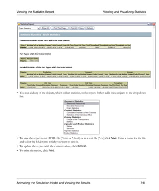 Viewing the Statistics Report                                                  Viewing and Visualizing Statistics




• You can add any of the objects, which collect statistics, to the report. It then adds these objects to the drop-down
  list:




• To save the report as an HTML file (*.htm or *.html) or as a text file (*.txt) click Save. Enter a name for the file
  and select the folder into which you want to save it.
• To update the report with the current values, click Refresh.
• To print the report, click Print.




Animating the Simulation Model and Viewing the Results                                                           341
 