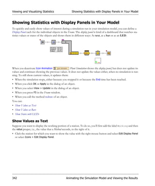 Viewing and Visualizing Statistics                      Showing Statistics with Display Panels in Your Model


Showing Statistics with Display Panels in Your Model
To quickly and easily show values of interest during a simulation run in your simulation model, you can define a
Display Panel each for the individual objects in the Frame. The display panel is kind of a dashboard that watches sta-
tistics values or states of the objects and shows them in different ways: As text, as a bar or as an LED.




When you deactivate Icon Animation                   Plant Simulation shows the display panel, but does not update its
values and continues showing the previous values. It does not update the values either, when no simulation is run-
ning. To still show current values, it updates them:
• When the simulation stops, either because you stopped it or because the End time has been reached.
• When you click OK or Apply in the dialog of an object.
• When you select View > Update in the dialog of an object.
• When you press F5 in the Frame window.
• When you call the method redraw of an object.
You can:
• Show Values as Text
• Show Values as Bars
• Show States with LEDs

Show Values as Text
Suppose you want to display the working portion of a station. To do so, you’ll first add the label Working and then
the value proper, i.e., the value that a Method records, to the right of it.
• Click the station for which you want to show the value with the right mouse button and select Edit Display Panel
  or select Icons > Edit Display Panel.




342                                               Animating the Simulation Model and Viewing the Results
 