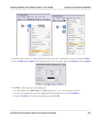 Showing Statistics with Display Panels in Your Model                            Viewing and Visualizing Statistics




• To activate and to show the Display Panel in the Frame, select this. To deactivate it, clear the check box Active
• Enter the Width and the Height of the display panel in the Frame. If need be, adjust the X-position and the Y-position.




• Click New to add a new item to the display panel.
  • To add the label, select Static Text as the Type and enter Working: into the text box above it.
  • To make the background color of the display panel shine through the text, select Transparent.
  • Enter the X-position of the label on the display panel and click OK.




Animating the Simulation Model and Viewing the Results                                                             343
 