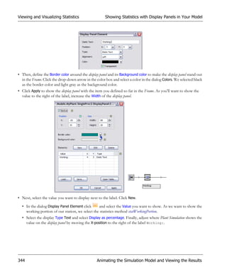 Viewing and Visualizing Statistics                     Showing Statistics with Display Panels in Your Model




• Then, define the Border color around the display panel and its Background color to make the display panel stand out
  in the Frame. Click the drop-down arrow in the color box and select a color in the dialog Colors. We selected black
  as the border color and light gray as the background color.
• Click Apply to show the display panel with the item you defined so far in the Frame. As you’ll want to show the
  value to the right of the label, increase the Width of the display panel.




• Next, select the value you want to display next to the label. Click New.

  • In the dialog Display Panel Element click    and select the Value you want to show. As we want to show the
    working portion of our station, we select the statistics method statWorkingPortion.
  • Select the display Type Text and select Display as percentage. Finally, adjust where Plant Simulation shows the
    value on the display panel by moving the X-position to the right of the label Working:.




344                                               Animating the Simulation Model and Viewing the Results
 