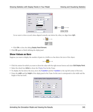 Showing Statistics with Display Panels in Your Model                          Viewing and Visualizing Statistics




     As we want to show several values aligned correctly one below the other, we align them right.




  • Click OK to close the dialog Display Panel Element.
• Click OK again to finish defining the display panel.

Show Values as Bars
Suppose you want to display the number of parts in a buffer as a bar above the icon of the object.



• Click the station for which you want to show the value with the right mouse button and select Edit Display Panel.
• Select the check box Active to show the Display Panel in the Frame.
• To display the bar above the icon, move the X-position and the Y-position to the top left corner of the icon.
• Enter the width and the height of the display panel in the Frame. In this case it corresponds to the width and the
  height of the bar itself.




Animating the Simulation Model and Viewing the Results                                                          345
 
