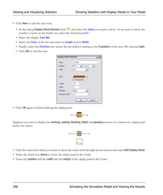 Viewing and Visualizing Statistics                       Showing Statistics with Display Panels in Your Model


• Click New to add the new item.

  • In the dialog Display Panel Element click    and select the Value you want to show. As we want to show the
    number of parts in the buffer, we select the method numMU.
  • Select the display Type Bar.
  • Select the Color of the bar and enter its Length and its Width.
  • Finally, select the Direction into which the bar deflects starting at the X-position of the item. We selected right.
  • Click OK to add the item.




• Click OK again to finish defining the display panel.



Suppose you want to display the working, waiting, blocking, failed and paused portions of a station on a display panel
below the object.




• Click the station for which you want to show the values with the right mouse button and select Edit Display Panel.
• Select the check box Active to show the display panel in the Frame.
• Enter the position and the width and the height of the display panel in the Frame.




346                                                Animating the Simulation Model and Viewing the Results
 