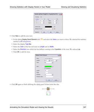 Showing Statistics with Display Panels in Your Model                              Viewing and Visualizing Statistics




• Click New to add the new item.

  • In the dialog Display Panel Element click        and select the Value you want to show. We selected the statistics
    method statWorkingPortion.
  • Select the display Type Bar.
  • Select the Color of the bar and enter its Length and its Width.
  • Select the Direction into which the bar deflects starting at the X-position of the item. We selected up.
  • Click OK to add the item.




• Click OK again to finish defining the display panel. It then looks like this.




Animating the Simulation Model and Viewing the Results                                                           347
 
