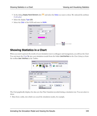 Showing Statistics in a Chart                                                  Viewing and Visualizing Statistics



  • In the dialog Display Panel Element click      and select the Value you want to show. We selected the attribute
    ExitLocked.
  • Select the display Type LED.
  • Select the Color of the LED and enter its Width.




Showing Statistics in a Chart
When you want to present the results of your simulation runs to colleagues and management, you will use the Chart.
You can insert the Chart into your simulation model from the folder UserInterface in the Class Library or from
the toolbar User Interface in the Toolbox.




The Chart graphically displays the data sets that Plant Simulation recorded during a simulation run. You can select to
show:
• Data from a table, into which you saved the simulation results, for example.




Animating the Simulation Model and Viewing the Results                                                           349
 