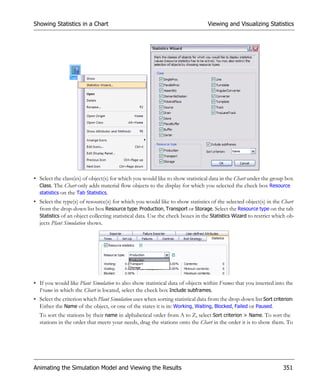 Showing Statistics in a Chart                                                   Viewing and Visualizing Statistics




• Select the class(es) of object(s) for which you would like to show statistical data in the Chart under the group box
  Class. The Chart only adds material flow objects to the display for which you selected the check box Resource
  statistics on the Tab Statistics.
• Select the type(s) of resource(s) for which you would like to show statistics of the selected object(s) in the Chart
  from the drop-down list box Resource type: Production, Transport or Storage. Select the Resource type on the tab
  Statistics of an object collecting statistical data. Use the check boxes in the Statistics Wizard to restrict which ob-
  jects Plant Simulation shows.




• If you would like Plant Simulation to also show statistical data of objects within Frames that you inserted into the
  Frame in which the Chart is located, select the check box Include subframes.
• Select the criterion which Plant Simulation uses when sorting statistical data from the drop-down list Sort criterion:
  Either the Name of the object, or one of the states it is in: Working, Waiting, Blocked, Failed or Paused.
  To sort the stations by their name in alphabetical order from A to Z, select Sort criterion > Name. To sort the
  stations in the order that meets your needs, drag the stations onto the Chart in the order it is to show them. To




Animating the Simulation Model and Viewing the Results                                                             351
 