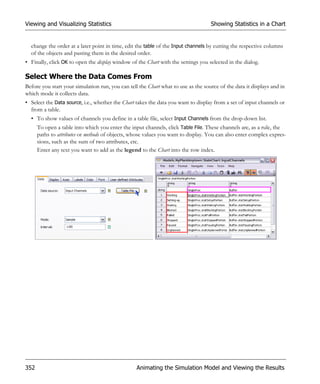 Viewing and Visualizing Statistics                                                 Showing Statistics in a Chart


  change the order at a later point in time, edit the table of the Input channels by cutting the respective columns
  of the objects and pasting them in the desired order.
• Finally, click OK to open the display window of the Chart with the settings you selected in the dialog.

Select Where the Data Comes From
Before you start your simulation run, you can tell the Chart what to use as the source of the data it displays and in
which mode it collects data.
• Select the Data source, i.e., whether the Chart takes the data you want to display from a set of input channels or
  from a table.
  • To show values of channels you define in a table file, select Input Channels from the drop-down list.
      To open a table into which you enter the input channels, click Table File. These channels are, as a rule, the
      paths to attributes or methods of objects, whose values you want to display. You can also enter complex expres-
      sions, such as the sum of two attributes, etc.
      Enter any text you want to add as the legend to the Chart into the row index.




352                                               Animating the Simulation Model and Viewing the Results
 