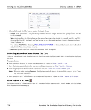 Viewing and Visualizing Statistics                                                    Showing Statistics in a Chart




• Select which mode the Chart uses to update the data it shows.
  • Sample mode updates the Chart periodically and takes the next sample after the time span you enter into the
    text box Interval.
  • Watch mode updates the Chart, whenever the value of an observable Method, for example numMU, numMU-
    Parts, statMaxNumMU, statNumIn, statNumOut, etc. or of a observable attribute changes, for example Pause,
    Speed, Unplanned, etc.
      The column Watchable in the dialog Show Attributes and Methods of the individual objects shows all methods
      and attributes Plant Simulation can observe.
  • Plot mode updates the Chart, whenever a simulation event takes place.

Selecting How the Chart Shows the Data
After you have selected where the Chart takes the data from that it displays, you will select the settings for displaying
this data.
You can select to:
• Show a number of values or several sets of a number of values, see Show Values in a Chart.
• Show the frequency distribution for one or several input channels, see Show Values in a Histogram.
• Show the progression of one or more values over time, see Show Values as the Chart Plots Them.
  Note: When you select another Category, the Chart automatically shows the icon of this category in the Frame
          into which you inserted it.
• Show a number of x-y pairs of values or several sets of x-y pairs of values, see Show Values as an XY Graph.

Show Values in a Chart
To show a number of values or several sets of a number of values as a chart, click the tab Display and select Chart
from the drop-down list Category.




354                                                Animating the Simulation Model and Viewing the Results
 