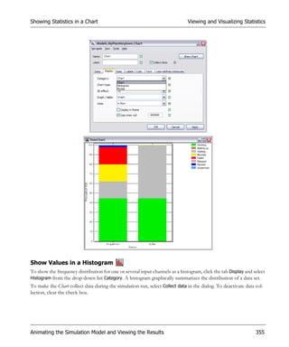 Showing Statistics in a Chart                                                 Viewing and Visualizing Statistics




Show Values in a Histogram
To show the frequency distribution for one or several input channels as a histogram, click the tab Display and select
Histogram from the drop-down list Category. A histogram graphically summarizes the distribution of a data set.
To make the Chart collect data during the simulation run, select Collect data in the dialog. To deactivate data col-
lection, clear the check box.




Animating the Simulation Model and Viewing the Results                                                          355
 