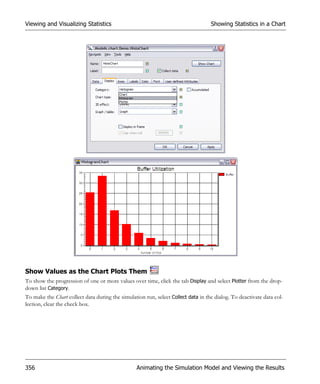 Viewing and Visualizing Statistics                                                 Showing Statistics in a Chart




Show Values as the Chart Plots Them
To show the progression of one or more values over time, click the tab Display and select Plotter from the drop-
down list Category.
To make the Chart collect data during the simulation run, select Collect data in the dialog. To deactivate data col-
lection, clear the check box.




356                                               Animating the Simulation Model and Viewing the Results
 