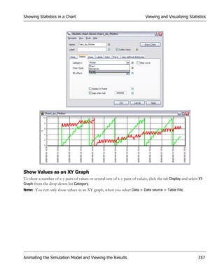 Showing Statistics in a Chart                                                 Viewing and Visualizing Statistics




Show Values as an XY Graph
To show a number of x-y pairs of values or several sets of x-y pairs of values, click the tab Display and select XY
Graph from the drop-down list Category.
Note: You can only show values as an XY graph, when you select Data > Data source > Table File.




Animating the Simulation Model and Viewing the Results                                                          357
 