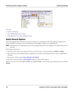 Working with the Program, Basics                                                                Selecting Settings




You will:
• Select General Options
• Select Modeling Options for the Frame
• Select Options for Units and for Displaying the Time

Select General Options
Select the language Plant Simulation uses when it creates a new simulation model. This language determines the
names of folders and objects, such as MaterialFlow or Materialfluss, SingleProc or Einzelstation, etc.
Note: The language of the operating system of your computer determines the language of the Plant Simulation user
        interface.
The language determines:
• The name of the items of the drop-down lists, such as the names of the distributions (Uniform or Gleich).
• The return value of the attributes that correspond to the entries of the drop-down lists, such as SingleProc.proc-
  Time.Type.
• The contents of the window Show Attributes and Methods.
• The names which the feature Auto Complete within the method editor suggests.
Select if you want to use the English 12 hour, the English 24 hour, or the German date and time format on the tab
General.




18                                                             Getting to Know Tecnomatix Plant Simulation
 