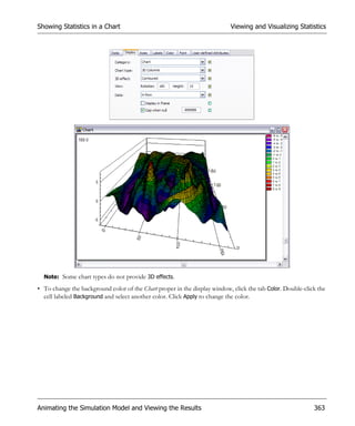 Showing Statistics in a Chart                                              Viewing and Visualizing Statistics




  Note: Some chart types do not provide 3D effects.

• To change the background color of the Chart proper in the display window, click the tab Color. Double-click the
  cell labeled Background and select another color. Click Apply to change the color.




Animating the Simulation Model and Viewing the Results                                                      363
 