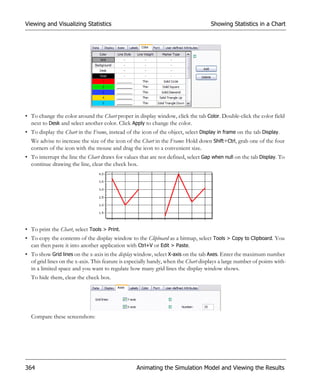 Viewing and Visualizing Statistics                                                  Showing Statistics in a Chart




• To change the color around the Chart proper in display window, click the tab Color. Double-click the color field
  next to Desk and select another color. Click Apply to change the color.
• To display the Chart in the Frame, instead of the icon of the object, select Display in frame on the tab Display.
  We advise to increase the size of the icon of the Chart in the Frame: Hold down Shift+Ctrl, grab one of the four
  corners of the icon with the mouse and drag the icon to a convenient size.
• To interrupt the line the Chart draws for values that are not defined, select Gap when null on the tab Display. To
  continue drawing the line, clear the check box.




• To print the Chart, select Tools > Print.
• To copy the contents of the display window to the Clipboard as a bitmap, select Tools > Copy to Clipboard. You
  can then paste it into another application with Ctrl+V or Edit > Paste.
• To show Grid lines on the x-axis in the display window, select X-axis on the tab Axes. Enter the maximum number
  of grid lines on the x-axis. This feature is especially handy, when the Chart displays a large number of points with-
  in a limited space and you want to regulate how many grid lines the display window shows.
  To hide them, clear the check box.




  Compare these screenshots:




364                                               Animating the Simulation Model and Viewing the Results
 