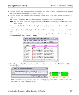 Showing Statistics in a Chart                                                    Viewing and Visualizing Statistics


• Enter any text that Plant Simulation shows as the subtitle of the Chart in the display window into the text box Sub-
  title. In our example we entered Engine Plant Anytown.
• Enter any text that Plant Simulation shows in the display window on the x-axis. In our example we entered Sta-
  tion.
  Select a font, if you want to bold face or italicize the text and a relative font size on the tab Font.
  Note: This font applies to all labels, except for the Title, the Subtitle and data displayed in Table format in the
          display window
• Enter any text that Plant Simulation shows in the display window on the y-axis. In our example we entered Percent
  of 100.
• Select if and on which side of the display window Plant Simulation shows the legend for the values the Chart dis-
  plays.
  As you remember, you enter the text you want to show as the legend into the row index of the table when you
  select Data source > Input Channels > Table File.




• If need be, you can also add additional lines and/or text to the display window. Click Annotations and fill in the
  table that opens.




  • Type: Enter 0 for displaying a vertical line or enter 1 for displaying a horizontal line. Enter 2 or 3 for labeling
    the x-axis or the y-axis. Enter 4 for any text.




Animating the Simulation Model and Viewing the Results                                                            367
 