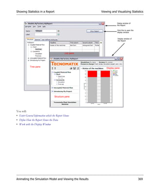 Showing Statistics in a Report                           Viewing and Visualizing Statistics


                                                                      Dialog window of
                                                                      the Report

                                                                      Click this to open the
                                                                      display window


                                                                       Display window of
                                                                       the Report




                                             List pane




            Tree pane
                                                             Display pane




                                    Structure pane




You will:
• Enter General Information which the Report Shows
• Define How the Report Shows the Data
• Work with the Display Window




Animating the Simulation Model and Viewing the Results                                         369
 