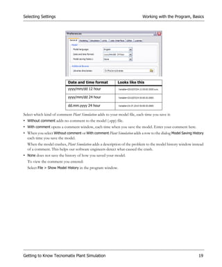 Selecting Settings                                                         Working with the Program, Basics




                            Date and time format           Looks like this
                            yyyy/mm/dd 12 hour

                            yyyy/mm/dd 24 hour

                            dd.mm.yyyy 24 hour

Select which kind of comment Plant Simulation adds to your model file, each time you save it:
• Without comment adds no comment to the model (.spp) file.
• With comment opens a comment window, each time when you save the model. Enter your comment here.
• When you select Without comment or With comment Plant Simulation adds a row to the dialog Model Saving History
  each time you save the model.
  When the model crashes, Plant Simulation adds a description of the problem to the model history window instead
  of a comment. This helps our software engineers detect what caused the crash.
• None does not save the history of how you saved your model.
  To view the comment you entered:
  Select File > Show Model History in the program window.




Getting to Know Tecnomatix Plant Simulation                                                                  19
 