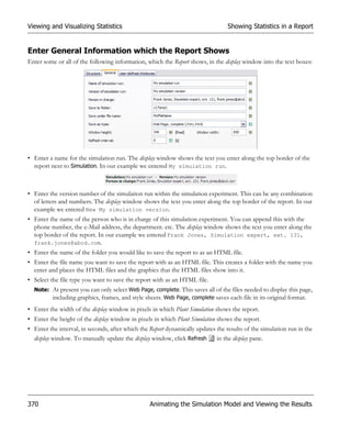 Viewing and Visualizing Statistics                                                Showing Statistics in a Report


Enter General Information which the Report Shows
Enter some or all of the following information, which the Report shows, in the display window into the text boxes:




• Enter a name for the simulation run. The display window shows the text you enter along the top border of the
  report next to Simulation. In our example we entered My simulation run.



• Enter the version number of the simulation run within the simulation experiment. This can be any combination
  of letters and numbers. The display window shows the text you enter along the top border of the report. In our
  example we entered New My simulation version.
• Enter the name of the person who is in charge of this simulation experiment. You can append this with the
  phone number, the e-Mail address, the department. etc. The display window shows the text you enter along the
  top border of the report. In our example we entered Frank Jones, Simulation expert, ext. 131,
  frank.jones@abcd.com.
• Enter the name of the folder you would like to save the report to as an HTML file.
• Enter the file name you want to save the report with as an HTML file. This creates a folder with the name you
  enter and places the HTML files and the graphics that the HTML files show into it.
• Select the file type you want to save the report with as an HTML file.
  Note: At present you can only select Web Page, complete. This saves all of the files needed to display this page,
        including graphics, frames, and style sheets. Web Page, complete saves each file in its original format.
• Enter the width of the display window in pixels in which Plant Simulation shows the report.
• Enter the height of the display window in pixels in which Plant Simulation shows the report.
• Enter the interval, in seconds, after which the Report dynamically updates the results of the simulation run in the
  display window. To manually update the display window, click Refresh       in the display pane.




370                                               Animating the Simulation Model and Viewing the Results
 