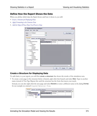 Showing Statistics in a Report                                                Viewing and Visualizing Statistics


Define How the Report Shows the Data
When you define which data the Report shows and how it shows it, you will:
• Create a Structure for Displaying Data
• Apply Formatting to the Structure Pane
• Add the Objects Whose Data You Want to Show




Create a Structure for Displaying Data
To add clarity to your report, you will first create a structure that shows the results of the simulation runs.
• To create a new page in the structure below a branch, right-click that branch and select New. Type in another
  name instead of New Page. Repeat this until the structure has the form that meets your needs.
  Instead, you can also right-click the new page and select Rename or enter a different name in the dialog Format.
  In our example we entered Coupled Material Flow.




Animating the Simulation Model and Viewing the Results                                                            371
 