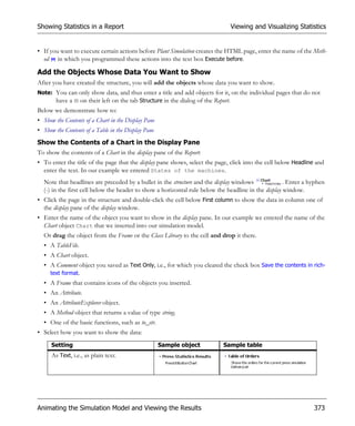 Showing Statistics in a Report                                                Viewing and Visualizing Statistics


• If you want to execute certain actions before Plant Simulation creates the HTML page, enter the name of the Meth-
  od in which you programmed these actions into the text box Execute before.

Add the Objects Whose Data You Want to Show
After you have created the structure, you will add the objects whose data you want to show.
Note: You can only show data, and thus enter a title and add objects for it, on the individual pages that do not
      have a on their left on the tab Structure in the dialog of the Report.
Below we demonstrate how to:
• Show the Contents of a Chart in the Display Pane
• Show the Contents of a Table in the Display Pane
Show the Contents of a Chart in the Display Pane
To show the contents of a Chart in the display pane of the Report:
• To enter the title of the page that the display pane shows, select the page, click into the cell below Headline and
  enter the text. In our example we entered States of the machines.
  Note that headlines are preceded by a bullet in the structure and the display windows              . Enter a hyphen
  (-) in the first cell below the header to show a horizontal rule below the headline in the display window.
• Click the page in the structure and double-click the cell below First column to show the data in column one of
  the display pane of the display window.
• Enter the name of the object you want to show in the display pane. In our example we entered the name of the
  Chart object Chart that we inserted into our simulation model.
  Or drag the object from the Frame or the Class Library to the cell and drop it there.
  • A TableFile.
  • A Chart object.
  • A Comment object you saved as Text Only, i.e., for which you cleared the check box Save the contents in rich-
    text format.
  • A Frame that contains icons of the objects you inserted.
  • An Attribute.
  • An AttributeExplorer object.
  • A Method object that returns a value of type string.
  • One of the basic functions, such as to_str.
• Select how you want to show the data:
      Setting                                        Sample object         Sample table
      As Text, i.e., as plain text.




Animating the Simulation Model and Viewing the Results                                                          373
 