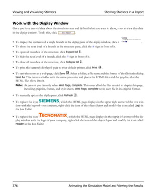 Viewing and Visualizing Statistics                                                  Showing Statistics in a Report


Work with the Display Window
Once you have entered data about the simulation run and defined what you want to show, you can view that data
in the display window. To do this, click            .


• To display the contents of a single branch in the display pane of the display window, click it                    .
• To show the next level of a branch in the structure pane, click the     sign in front of it.
• To open all branches of the structure, click Expand All      .
• To hide the next level of a branch, click the    sign in front of it.
• To close all branches of the structure, click Collapse All       .
• To print the currently displayed page to your default printer, click Print    .
• To save the report as a web page, click Save . Select a folder, a file name and the format of the file in the dialog
  Save As. This creates a folder with the name you enter and places the HTML files and the graphics that the
  HTML files show into it.
  Note: At present you can only select Web Page, complete. This saves all of the files needed to display this page,
        including graphics, frames, and style sheets. Web Page, complete saves each file in its original format.

• To manually update the display pane, click Refresh      .

• To replace the icon                 , which the HTML page displays in the upper right corner of the tree win-
  dow with the logo of your company, right-click the icon of the object Report and modify the icon called Logo in
  the Icon Editor.

• To replace the icon                        , which the HTML page displays in the upper left corner of the dis-
  play window with the logo of your company, right-click the icon of the object Report and modify the icon called
  Header in the Icon Editor.




376                                               Animating the Simulation Model and Viewing the Results
 