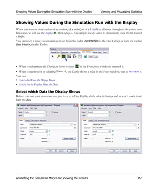 Showing Values During the Simulation Run with the Display                      Viewing and Visualizing Statistics


Showing Values During the Simulation Run with the Display
When you want to show a value of an attribute, of a method, or of a Variable at all times throughout the entire simu-
lation run, we will use the Display . The Display is, for example, ideally suited to dynamically show the fill level of
a Buffer.
You can insert it into your simulation model from the folder UserInterface in the Class Library or from the toolbar
User Interface in the Toolbox.




• When you deactivate the Display, it shows its icon       in the Frame, into which you inserted it.
• When you activate it by selecting            , the Display shows a value in the Frame window, such as              .
You can:
• Select which Data the Display Shows
• Select How the Display Shows the Data

Select which Data the Display Shows
Before you start your simulation run, you have to tell the Display which value it displays and in which mode it col-
lects the data.




Animating the Simulation Model and Viewing the Results                                                           377
 