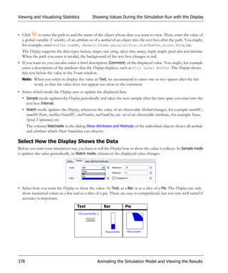 Viewing and Visualizing Statistics                  Showing Values During the Simulation Run with the Display



• Click     to enter the path to and the name of the object whose data you want to view. Then, enter the value of
  a global variable (Variable), of an attribute or of a method of an object into the text box after the path. You might,
  for example, enter buffer.numMU, .Models.Frame.parallelProc.statNumOut, store.XDim, etc.
  The Display supports the data types boolean, integer, real, string, object, time, money, length, weight, speed, date and datetime.
  When the path you enter is invalid, the background of the text box changes to red.
• If you want to, you can also enter a brief description (Comment) of the displayed value. You might, for example
  enter a description of the attribute that the Display displays, such as Fill Level Buffer. The Display shows
  this text below the value in the Frame window.
  Note: When you select to display the value as Text, we recommend to enter one or two spaces after the last
          word, so that the value does not appear too close to the comment.
• Select which mode the Display uses to update the displayed data.
  • Sample mode updates the Display periodically and takes the next sample after the time span you enter into the
    text box Interval.
  • Watch mode updates the Display, whenever the value of an observable Method changes, for example numMU,
    numMUParts, statMaxNumMU, statNumIn, statNumOut, etc. or of an observable attribute, for example Pause,
    Speed, Unplanned, etc.
      The column Watchable in the dialog Show Attributes and Methods of the individual objects shows all methods
      and attributes which Plant Simulation can observe.

Select How the Display Shows the Data
Before you start your simulation run, you have to tell the Display how to show the value it collects. In Sample mode
it updates the value periodically, in Watch mode, whenever the displayed value changes.




• Select how you want the Display to show the value: As Text, as a Bar or as a slice of a Pie. The Display can only
  show numerical values as a bar and as a slice of a pie. These are easy to comprehend, but not very well suited if
  accuracy is important.
                                         Text               Bar             Pie




378                                                     Animating the Simulation Model and Viewing the Results
 