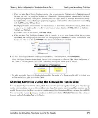Showing Statistics During the Simulation Run in Excel                            Viewing and Visualizing Statistics


  • When you select Bar or Pie, the Display shows the value in relation to the Minimum and the Maximum value of
    the range you enter. An empty bar/pie indicates values smaller than or equal to the lower bound of the range.
    A full bar/pie represents values greater than or equal to the upper bound of the range. You can also change
    the height and the width of the bar/pie graphic by dragging its outline with the left mouse button while holding
    both the Shift and the Ctrl keys down.
     The Display shows the actual minimal and maximal values as dashed lines in the Frame window, which is not
     as accurate as you might need it to be. To view the current values, click the tab Data and look at the boxes
     Minimum and Maximum.
     To reset the values on the tab to 0, click Reset Values.
  • When you select Text, the Display shows the value as a number or as text in the Frame window. Then, you can
    select a Font size for displaying the value itself and for displaying the Comment you entered. Enter a blank after
    the text you enter as so that the Comment value is not shown attached to the text.




• To make the background of the Display you inserted into a Frame transparent, select Transparent.
  Then, the Display shows the space around the text in the color you selected as the Color for the background of
  the Frame, i.e., the background color of the Frame shines through the hollow parts of the text.
                                      Not transparent        Transparent




• To select a color for the text the Display displays and for the outline of its display graphic, click in the field next
  to Color and select a color in the dialog Colors.

Showing Statistics During the Simulation Run in Excel
You can dynamically show statistics values, which Plant Simulation records in a global variable, at all times through-
out the entire simulation run on an Microsoft Excel data sheet. You can thus use the spreadsheet functions and the
graphic display options that Excel provides to visualize values. Plant Simulation and Excel exchange data via DDE.
You can insert the Variable into your simulation model from the folder InformationFlow in the Class Library or
from the toolbar Information Flow in the Toolbox.




Animating the Simulation Model and Viewing the Results                                                              379
 