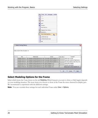 Working with the Program, Basics                                                           Selecting Settings




Select Modeling Options for the Frame
Select which items the Frame shows on the tab Modeling. Which features you want to show or hide largely depends
on your modeling situation. The more items you choose to show in the Frame the more cluttered its display gets.
We recommend to experiment with the different settings.
Note: You can override these settings for each individual Frame under View > Options.




20                                                          Getting to Know Tecnomatix Plant Simulation
 